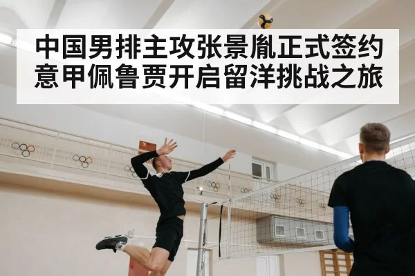 中国男排主攻张景胤正式签约意甲佩鲁贾开启留洋挑战之旅