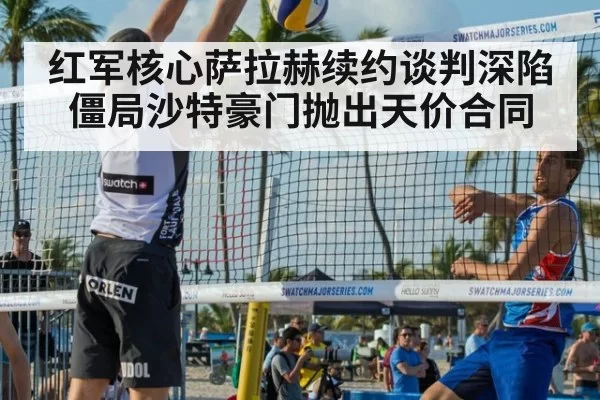 红军核心萨拉赫续约谈判深陷僵局沙特豪门抛出天价合同