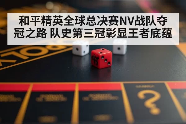 和平精英全球总决赛NV战队夺冠之路 队史第三冠彰显王者底蕴