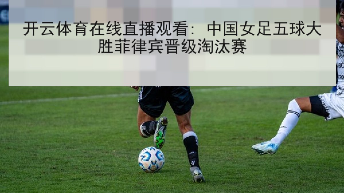 开云体育在线直播观看: 中国女足五球大胜菲律宾晋级淘汰赛